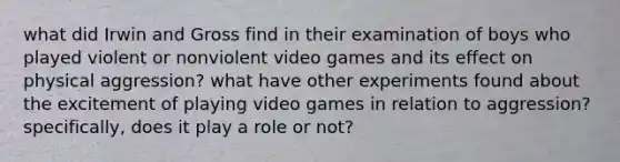 what did Irwin and Gross find in their examination of boys who played violent or nonviolent video games and its effect on physical aggression? what have other experiments found about the excitement of playing video games in relation to aggression? specifically, does it play a role or not?