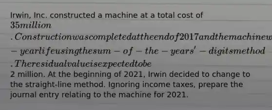 Irwin, Inc. constructed a machine at a total cost of 35 million. Construction was completed at the end of 2017 and the machine was placed in service at the beginning of 2018. The machine was being depreciated over a 10-year life using the sum-of-the-years'-digits method. The residual value is expected to be2 million. At the beginning of 2021, Irwin decided to change to the straight-line method. Ignoring income taxes, prepare the journal entry relating to the machine for 2021.