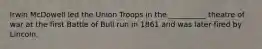 Irwin McDowell led the Union Troops in the __________ theatre of war at the first Battle of Bull run in 1861 and was later fired by Lincoln.