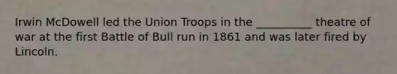 Irwin McDowell led the Union Troops in the __________ theatre of war at the first Battle of Bull run in 1861 and was later fired by Lincoln.