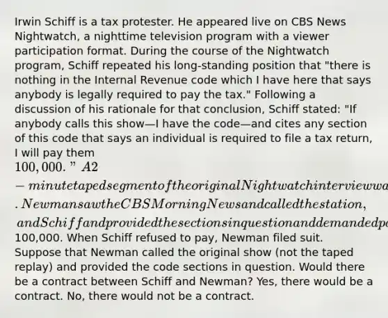 Irwin Schiff is a tax protester. He appeared live on CBS News Nightwatch, a nighttime television program with a viewer participation format. During the course of the Nightwatch program, Schiff repeated his long-standing position that "there is nothing in the Internal Revenue code which I have here that says anybody is legally required to pay the tax." Following a discussion of his rationale for that conclusion, Schiff stated: "If anybody calls this show—I have the code—and cites any section of this code that says an individual is required to file a tax return, I will pay them 100,000." A 2-minute taped segment of the original Nightwatch interview was rebroadcast several hours later on the CBS Morning News. Newman saw the CBS Morning News and called the station, and Schiff and provided the sections in question and demanded payment of the100,000. When Schiff refused to pay, Newman filed suit. Suppose that Newman called the original show (not the taped replay) and provided the code sections in question. Would there be a contract between Schiff and Newman? Yes, there would be a contract. No, there would not be a contract.