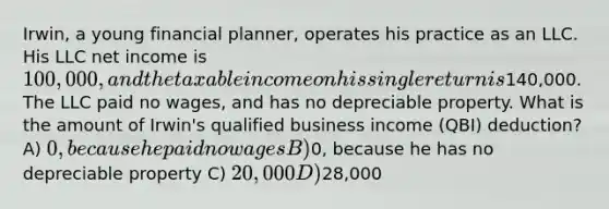 Irwin, a young financial planner, operates his practice as an LLC. His LLC net income is 100,000, and the taxable income on his single return is140,000. The LLC paid no wages, and has no depreciable property. What is the amount of Irwin's qualified business income (QBI) deduction? A) 0, because he paid no wages B)0, because he has no depreciable property C) 20,000 D)28,000