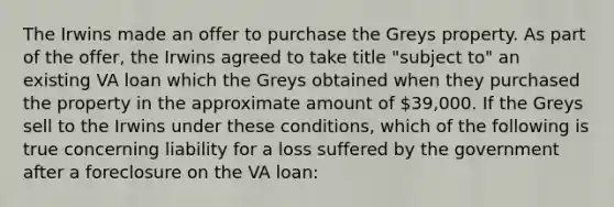 The Irwins made an offer to purchase the Greys property. As part of the offer, the Irwins agreed to take title "subject to" an existing VA loan which the Greys obtained when they purchased the property in the approximate amount of 39,000. If the Greys sell to the Irwins under these conditions, which of the following is true concerning liability for a loss suffered by the government after a foreclosure on the VA loan: