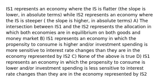 IS1 represents an economy where the IS is flatter (the slope is lower, in absolute terms) while IS2 represents an economy where the IS is steeper ( the slope is higher, in absolute terms) A) The intersection between IS1 and the IS2 represents the allocation in which both economies are in equilibrium on both goods and money market B) IS1 represents an economy in which the propensity to consume is higher and/or investment spending is more sensitive to interest rate changes than they are in the economy represented by IS2 C) None of the above is true D) IS1 represents an economy in which the propensity to consume is lower and/or investment spending is less sensitive to interest rate changes than they are in the economy represented by IS2