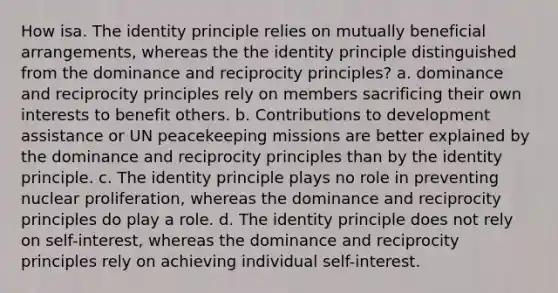 How isa. The identity principle relies on mutually beneficial arrangements, whereas the the identity principle distinguished from the dominance and reciprocity principles? a. dominance and reciprocity principles rely on members sacrificing their own interests to benefit others. b. Contributions to development assistance or UN peacekeeping missions are better explained by the dominance and reciprocity principles than by the identity principle. c. The identity principle plays no role in preventing nuclear proliferation, whereas the dominance and reciprocity principles do play a role. d. The identity principle does not rely on self-interest, whereas the dominance and reciprocity principles rely on achieving individual self-interest.