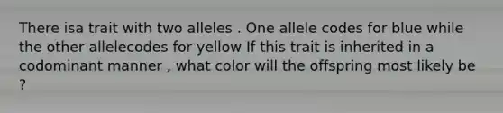 There isa trait with two alleles . One allele codes for blue while the other allelecodes for yellow If this trait is inherited in a codominant manner , what color will the offspring most likely be ?