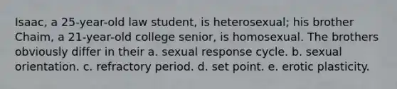 Isaac, a 25-year-old law student, is heterosexual; his brother Chaim, a 21-year-old college senior, is homosexual. The brothers obviously differ in their a. sexual response cycle. b. sexual orientation. c. refractory period. d. set point. e. erotic plasticity.