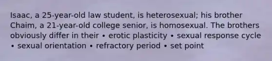 Isaac, a 25-year-old law student, is heterosexual; his brother Chaim, a 21-year-old college senior, is homosexual. The brothers obviously differ in their ∙ erotic plasticity ∙ sexual response cycle ∙ sexual orientation ∙ refractory period ∙ set point