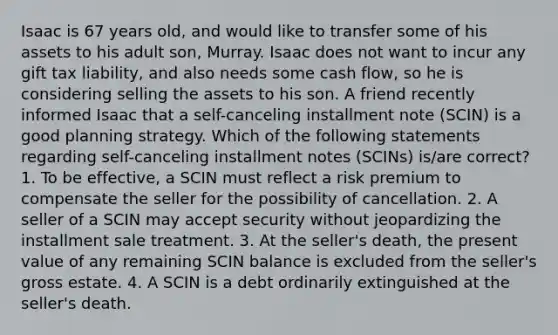 Isaac is 67 years old, and would like to transfer some of his assets to his adult son, Murray. Isaac does not want to incur any gift tax liability, and also needs some cash flow, so he is considering selling the assets to his son. A friend recently informed Isaac that a self-canceling installment note (SCIN) is a good planning strategy. Which of the following statements regarding self-canceling installment notes (SCINs) is/are correct? 1. To be effective, a SCIN must reflect a risk premium to compensate the seller for the possibility of cancellation. 2. A seller of a SCIN may accept security without jeopardizing the installment sale treatment. 3. At the seller's death, the present value of any remaining SCIN balance is excluded from the seller's gross estate. 4. A SCIN is a debt ordinarily extinguished at the seller's death.