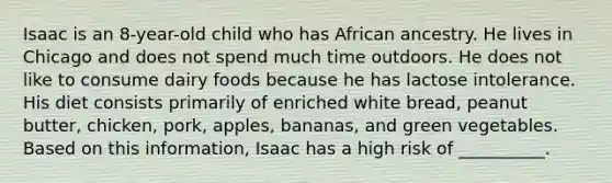 Isaac is an 8-year-old child who has African ancestry. He lives in Chicago and does not spend much time outdoors. He does not like to consume dairy foods because he has lactose intolerance. His diet consists primarily of enriched white bread, peanut butter, chicken, pork, apples, bananas, and green vegetables. Based on this information, Isaac has a high risk of __________.