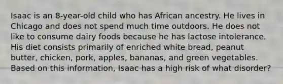 Isaac is an 8-year-old child who has African ancestry. He lives in Chicago and does not spend much time outdoors. He does not like to consume dairy foods because he has lactose intolerance. His diet consists primarily of enriched white bread, peanut butter, chicken, pork, apples, bananas, and green vegetables. Based on this information, Isaac has a high risk of what disorder?