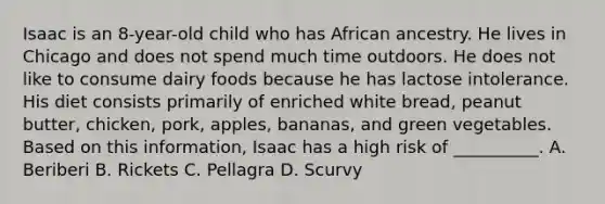 Isaac is an 8-year-old child who has African ancestry. He lives in Chicago and does not spend much time outdoors. He does not like to consume dairy foods because he has lactose intolerance. His diet consists primarily of enriched white bread, peanut butter, chicken, pork, apples, bananas, and green vegetables. Based on this information, Isaac has a high risk of __________. A. Beriberi B. Rickets C. Pellagra D. Scurvy