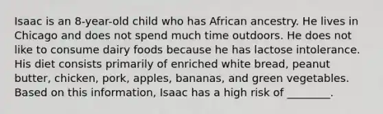 Isaac is an 8-year-old child who has African ancestry. He lives in Chicago and does not spend much time outdoors. He does not like to consume dairy foods because he has lactose intolerance. His diet consists primarily of enriched white bread, peanut butter, chicken, pork, apples, bananas, and green vegetables. Based on this information, Isaac has a high risk of ________.