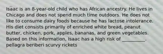 Isaac is an 8-year-old child who has African ancestry. He lives in Chicago and does not spend much time outdoors. He does not like to consume dairy foods because he has lactose intolerance. His diet consists primarily of enriched white bread, peanut butter, chicken, pork, apples, bananas, and green vegetables. Based on this information, Isaac has a high risk of __________. pellagra beriberi scurvy rickets