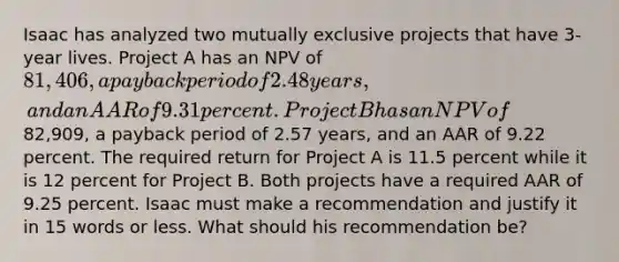 Isaac has analyzed two mutually exclusive projects that have 3-year lives. Project A has an NPV of 81,406, a payback period of 2.48 years, and an AAR of 9.31 percent. Project B has an NPV of82,909, a payback period of 2.57 years, and an AAR of 9.22 percent. The required return for Project A is 11.5 percent while it is 12 percent for Project B. Both projects have a required AAR of 9.25 percent. Isaac must make a recommendation and justify it in 15 words or less. What should his recommendation be?