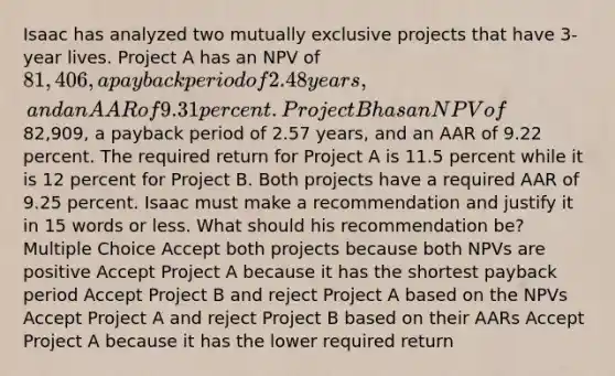 Isaac has analyzed two mutually exclusive projects that have 3-year lives. Project A has an NPV of 81,406, a payback period of 2.48 years, and an AAR of 9.31 percent. Project B has an NPV of82,909, a payback period of 2.57 years, and an AAR of 9.22 percent. The required return for Project A is 11.5 percent while it is 12 percent for Project B. Both projects have a required AAR of 9.25 percent. Isaac must make a recommendation and justify it in 15 words or less. What should his recommendation be? Multiple Choice Accept both projects because both NPVs are positive Accept Project A because it has the shortest payback period Accept Project B and reject Project A based on the NPVs Accept Project A and reject Project B based on their AARs Accept Project A because it has the lower required return