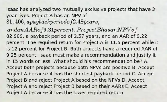 Isaac has analyzed two mutually exclusive projects that have 3-year lives. Project A has an NPV of 81,406, a payback period of 2.48 years, and an AAR of 9.31 percent. Project B has an NPV of82,909, a payback period of 2.57 years, and an AAR of 9.22 percent. The required return for Project A is 11.5 percent while it is 12 percent for Project B. Both projects have a required AAR of 9.25 percent. Isaac must make a recommendation and justify it in 15 words or less. What should his recommendation be? A. Accept both projects because both NPVs are positive B. Accept Project A because it has the shortest payback period C. Accept Project B and reject Project A based on the NPVs D. Accept Project A and reject Project B based on their AARs E. Accept Project A because it has the lower required return