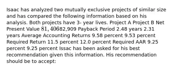 Isaac has analyzed two mutually exclusive projects of similar size and has compared the following information based on his analysis. Both projects have 3- year lives. Project A Project B Net Present Value 81,40682,909 Payback Period 2.48 years 2.31 years Average Accounting Returns 9.58 percent 9.53 percent Required Return 11.5 percent 12.0 percent Required AAR 9.25 percent 9.25 percent Issac has been asked for his best recommendation given this information. His recommendation should be to accept: