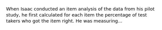 When Isaac conducted an item analysis of the data from his pilot study, he first calculated for each item the percentage of test takers who got the item right. He was measuring...