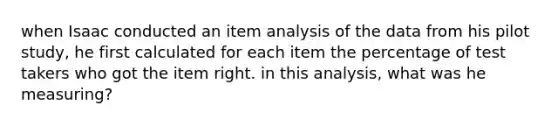 when Isaac conducted an item analysis of the data from his pilot study, he first calculated for each item the percentage of test takers who got the item right. in this analysis, what was he measuring?