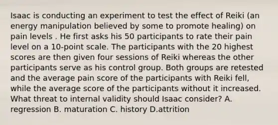 Isaac is conducting an experiment to test the effect of Reiki (an energy manipulation believed by some to promote healing) on pain levels . He first asks his 50 participants to rate their pain level on a 10-point scale. The participants with the 20 highest scores are then given four sessions of Reiki whereas the other participants serve as his control group. Both groups are retested and the average pain score of the participants with Reiki fell, while the average score of the participants without it increased. What threat to internal validity should Isaac consider? A. regression B. maturation C. history D.attrition