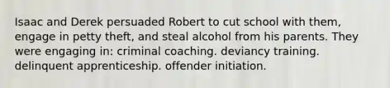 Isaac and Derek persuaded Robert to cut school with them, engage in petty theft, and steal alcohol from his parents. They were engaging in: criminal coaching. deviancy training. delinquent apprenticeship. offender initiation.