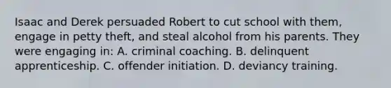 Isaac and Derek persuaded Robert to cut school with them, engage in petty theft, and steal alcohol from his parents. They were engaging in: A. criminal coaching. B. delinquent apprenticeship. C. offender initiation. D. deviancy training.