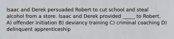 Isaac and Derek persuaded Robert to cut school and steal alcohol from a store. Isaac and Derek provided _____ to Robert. A) offender initiation B) deviancy training C) criminal coaching D) delinquent apprenticeship