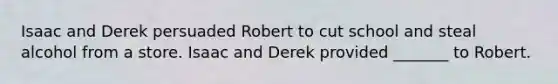 Isaac and Derek persuaded Robert to cut school and steal alcohol from a store. Isaac and Derek provided _______ to Robert.