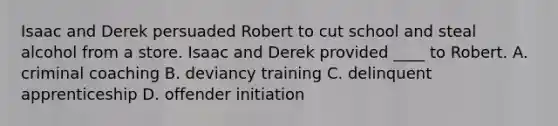 Isaac and Derek persuaded Robert to cut school and steal alcohol from a store. Isaac and Derek provided ____ to Robert. A. criminal coaching B. deviancy training C. delinquent apprenticeship D. offender initiation