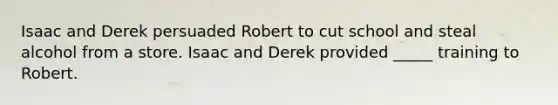 Isaac and Derek persuaded Robert to cut school and steal alcohol from a store. Isaac and Derek provided _____ training to Robert.