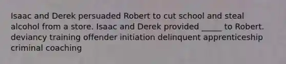 Isaac and Derek persuaded Robert to cut school and steal alcohol from a store. Isaac and Derek provided _____ to Robert. deviancy training offender initiation delinquent apprenticeship criminal coaching