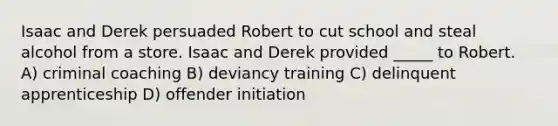 Isaac and Derek persuaded Robert to cut school and steal alcohol from a store. Isaac and Derek provided _____ to Robert. A) criminal coaching B) deviancy training C) delinquent apprenticeship D) offender initiation