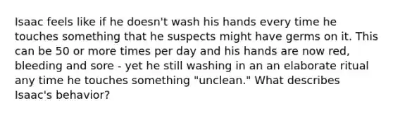 Isaac feels like if he doesn't wash his hands every time he touches something that he suspects might have germs on it. This can be 50 or more times per day and his hands are now red, bleeding and sore - yet he still washing in an an elaborate ritual any time he touches something "unclean." What describes Isaac's behavior?