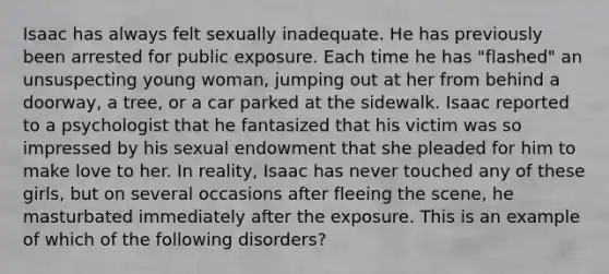 Isaac has always felt sexually inadequate. He has previously been arrested for public exposure. Each time he has "flashed" an unsuspecting young woman, jumping out at her from behind a doorway, a tree, or a car parked at the sidewalk. Isaac reported to a psychologist that he fantasized that his victim was so impressed by his sexual endowment that she pleaded for him to make love to her. In reality, Isaac has never touched any of these girls, but on several occasions after fleeing the scene, he masturbated immediately after the exposure. This is an example of which of the following disorders?