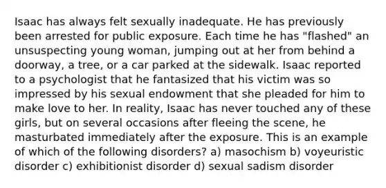 Isaac has always felt sexually inadequate. He has previously been arrested for public exposure. Each time he has "flashed" an unsuspecting young woman, jumping out at her from behind a doorway, a tree, or a car parked at the sidewalk. Isaac reported to a psychologist that he fantasized that his victim was so impressed by his sexual endowment that she pleaded for him to make love to her. In reality, Isaac has never touched any of these girls, but on several occasions after fleeing the scene, he masturbated immediately after the exposure. This is an example of which of the following disorders? a) masochism b) voyeuristic disorder c) exhibitionist disorder d) sexual sadism disorder