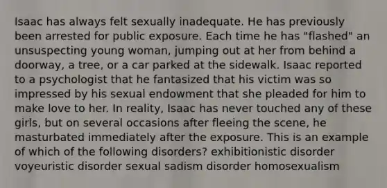 Isaac has always felt sexually inadequate. He has previously been arrested for public exposure. Each time he has "flashed" an unsuspecting young woman, jumping out at her from behind a doorway, a tree, or a car parked at the sidewalk. Isaac reported to a psychologist that he fantasized that his victim was so impressed by his sexual endowment that she pleaded for him to make love to her. In reality, Isaac has never touched any of these girls, but on several occasions after fleeing the scene, he masturbated immediately after the exposure. This is an example of which of the following disorders? exhibitionistic disorder voyeuristic disorder sexual sadism disorder homosexualism