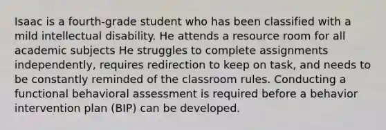 Isaac is a fourth-grade student who has been classified with a mild intellectual disability. He attends a resource room for all academic subjects He struggles to complete assignments independently, requires redirection to keep on task, and needs to be constantly reminded of the classroom rules. Conducting a functional behavioral assessment is required before a behavior intervention plan (BIP) can be developed.