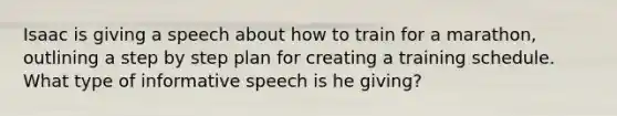 Isaac is giving a speech about how to train for a marathon, outlining a step by step plan for creating a training schedule. What type of informative speech is he giving?