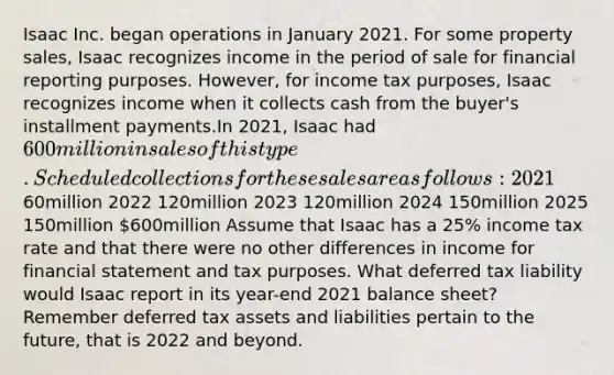 Isaac Inc. began operations in January 2021. For some property sales, Isaac recognizes income in the period of sale for financial reporting purposes. However, for income tax purposes, Isaac recognizes income when it collects cash from the buyer's installment payments.In 2021, Isaac had 600 million in sales of this type. Scheduled collections for these sales are as follows: 202160million 2022 120million 2023 120million 2024 150million 2025 150million 600million Assume that Isaac has a 25% income tax rate and that there were no other differences in income for financial statement and tax purposes. What deferred tax liability would Isaac report in its year-end 2021 balance sheet? Remember deferred tax assets and liabilities pertain to the future, that is 2022 and beyond.