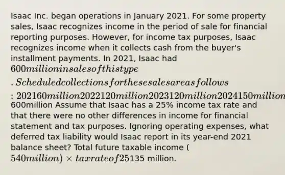 Isaac Inc. began operations in January 2021. For some property sales, Isaac recognizes income in the period of sale for financial reporting purposes. However, for income tax purposes, Isaac recognizes income when it collects cash from the buyer's installment payments. In 2021, Isaac had 600 million in sales of this type. Scheduled collections for these sales are as follows: 2021 60million 2022 120million 2023 120million 2024 150million 2025 150million600million Assume that Isaac has a 25% income tax rate and that there were no other differences in income for financial statement and tax purposes. Ignoring operating expenses, what deferred tax liability would Isaac report in its year-end 2021 balance sheet? Total future taxable income (540 million) × tax rate of 25% =135 million.