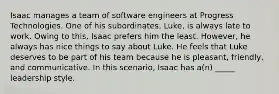 Isaac manages a team of software engineers at Progress Technologies. One of his subordinates, Luke, is always late to work. Owing to this, Isaac prefers him the least. However, he always has nice things to say about Luke. He feels that Luke deserves to be part of his team because he is pleasant, friendly, and communicative. In this scenario, Isaac has a(n) _____ leadership style.