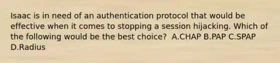 Isaac is in need of an authentication protocol that would be effective when it comes to stopping a session hijacking. Which of the following would be the best choice? ​ A.CHAP B.PAP C.SPAP D.Radius