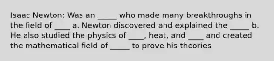 Isaac Newton: Was an _____ who made many breakthroughs in the field of ____ a. Newton discovered and explained the _____ b. He also studied the physics of ____, heat, and ____ and created the mathematical field of _____ to prove his theories