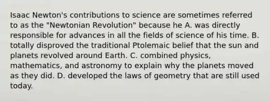 Isaac Newton's contributions to science are sometimes referred to as the "Newtonian Revolution" because he A. was directly responsible for advances in all the fields of science of his time. B. totally disproved the traditional Ptolemaic belief that the sun and planets revolved around Earth. C. combined physics, mathematics, and astronomy to explain why the planets moved as they did. D. developed the laws of geometry that are still used today.