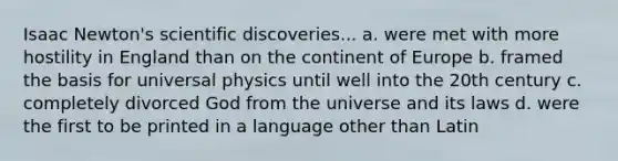 Isaac Newton's scientific discoveries... a. were met with more hostility in England than on the continent of Europe b. framed the basis for universal physics until well into the 20th century c. completely divorced God from the universe and its laws d. were the first to be printed in a language other than Latin