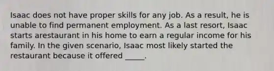 Isaac does not have proper skills for any job. As a result, he is unable to find permanent employment. As a last resort, Isaac starts arestaurant in his home to earn a regular income for his family. In the given scenario, Isaac most likely started the restaurant because it offered _____.