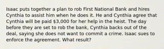 Isaac puts together a plan to rob First National Bank and hires Cynthia to assist him when he does it. He and Cynthia agree that Cynthia will be paid 3,000 for her help in the heist. The day before they are set to rob the bank, Cynthia backs out of the deal, saying she does not want to commit a crime. Isaac sues to enforce the agreement. What result?