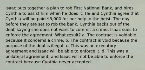 Isaac puts together a plan to rob First National Bank, and hires Cynthia to assist him when he does it. He and Cynthia agree that Cynthia will be paid 3,000 for her help in the heist. The day before they are set to rob the bank, Cynthia backs out of the deal, saying she does not want to commit a crime. Isaac sues to enforce the agreement. What result? a. The contract is voidable because it concerns a crime. b. The contract is void because the purpose of the deal is illegal. c. This was an executory agreement and Isaac will be able to enforce it. d. This was a unilateral agreement, and Isaac will not be able to enforce the contract because Cynthia never accepted.