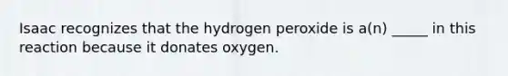 Isaac recognizes that the hydrogen peroxide is a(n) _____ in this reaction because it donates oxygen.